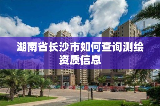 湖南省長(zhǎng)沙市如何查詢測(cè)繪資質(zhì)信息