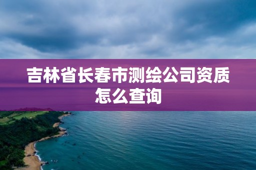 吉林省長春市測繪公司資質怎么查詢