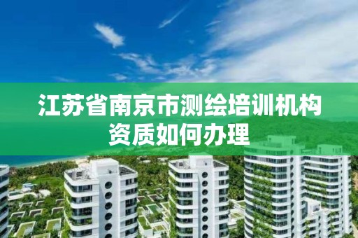 江蘇省南京市測繪培訓機構資質如何辦理