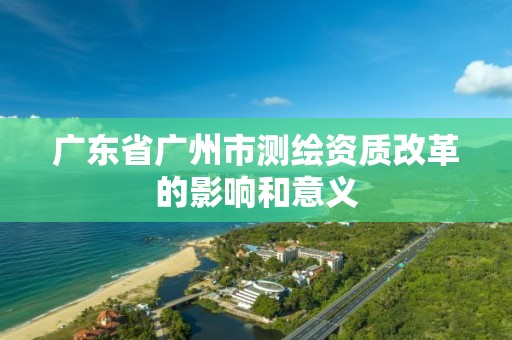 廣東省廣州市測繪資質(zhì)改革的影響和意義