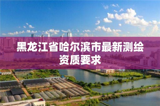 黑龍江省哈爾濱市最新測繪資質(zhì)要求