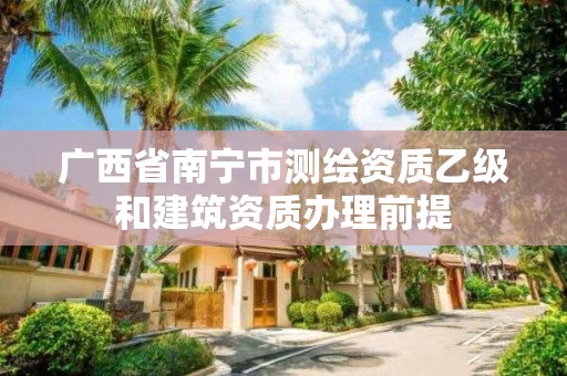 廣西省南寧市測繪資質乙級和建筑資質辦理前提