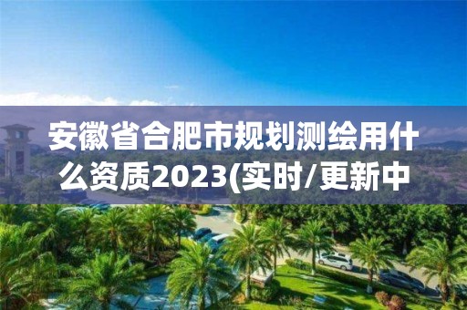 安徽省合肥市規劃測繪用什么資質2023(實時/更新中)