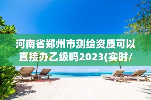 河南省鄭州市測(cè)繪資質(zhì)可以直接辦乙級(jí)嗎2023(實(shí)時(shí)/更新中)