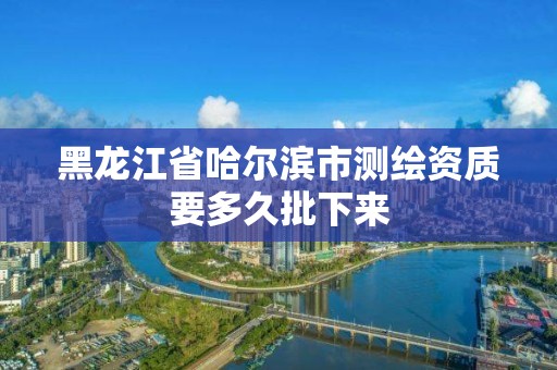 黑龍江省哈爾濱市測繪資質要多久批下來