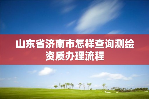 山東省濟南市怎樣查詢測繪資質辦理流程