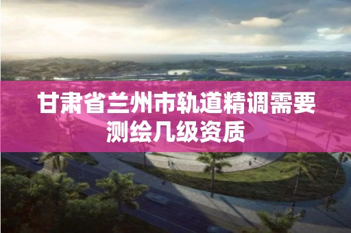 甘肅省蘭州市軌道精調需要測繪幾級資質