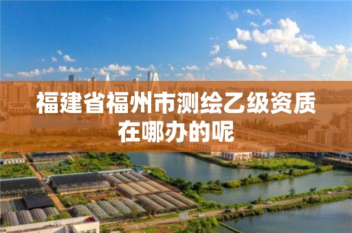 福建省福州市測繪乙級資質(zhì)在哪辦的呢