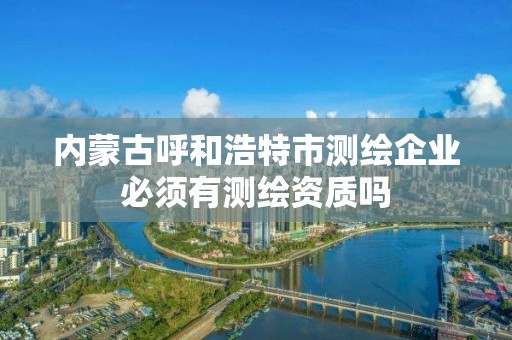 內蒙古呼和浩特市測繪企業必須有測繪資質嗎