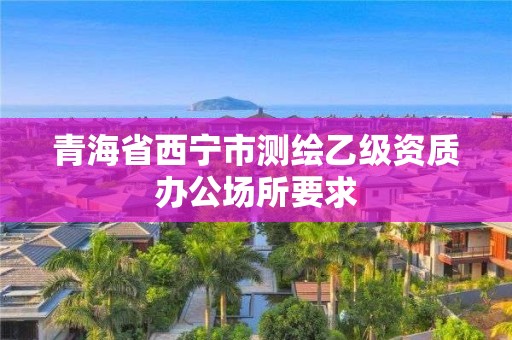 青海省西寧市測繪乙級資質辦公場所要求