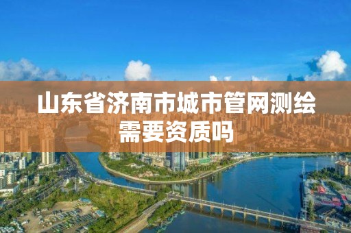 山東省濟南市城市管網測繪需要資質嗎