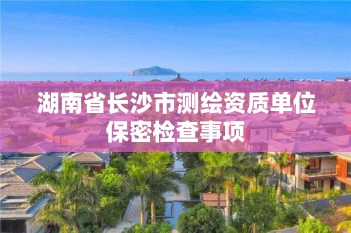 湖南省長沙市測繪資質(zhì)單位保密檢查事項