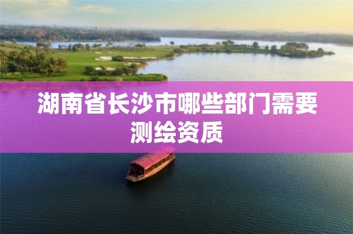 湖南省長(zhǎng)沙市哪些部門(mén)需要測(cè)繪資質(zhì)