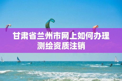 甘肅省蘭州市網上如何辦理測繪資質注銷