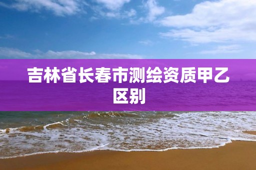 吉林省長春市測繪資質甲乙區別