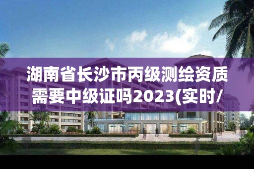 湖南省長沙市丙級測繪資質需要中級證嗎2023(實時/更新中)