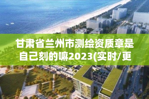 甘肅省蘭州市測繪資質章是自己刻的嘛2023(實時/更新中)