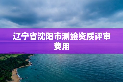 遼寧省沈陽市測繪資質評審費用