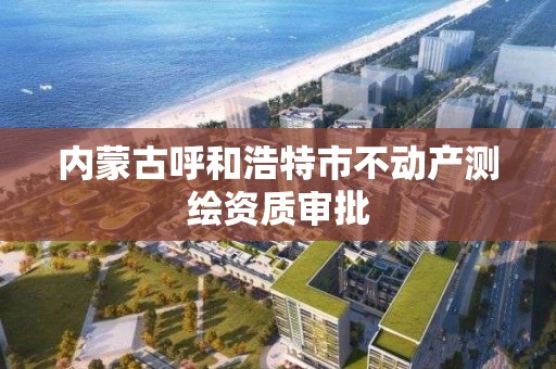 內蒙古呼和浩特市不動產測繪資質審批