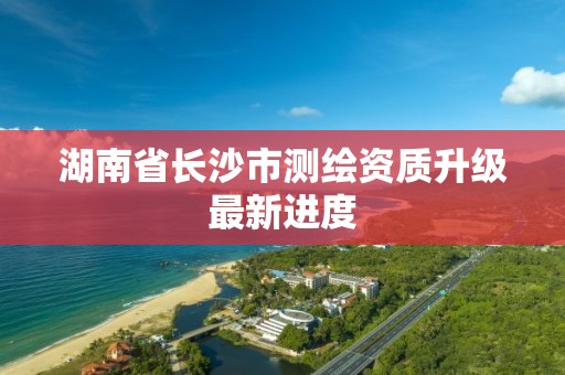 湖南省長沙市測繪資質升級最新進度