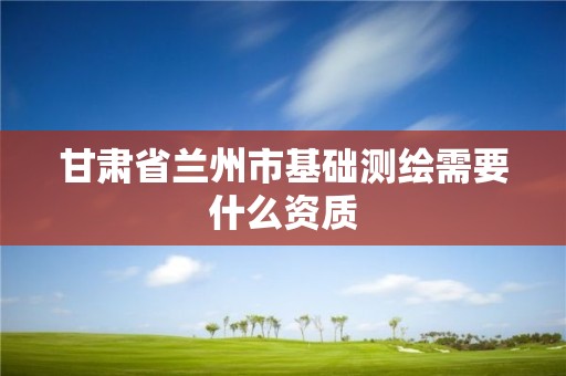 甘肅省蘭州市基礎(chǔ)測(cè)繪需要什么資質(zhì)