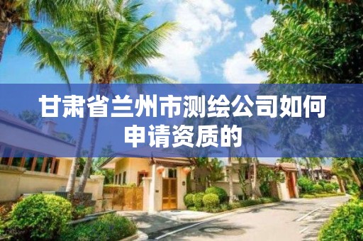 甘肅省蘭州市測繪公司如何申請資質(zhì)的