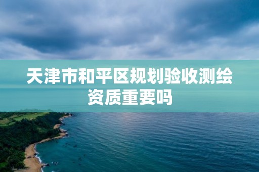 天津市和平區(qū)規(guī)劃驗(yàn)收測(cè)繪資質(zhì)重要嗎