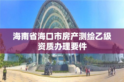 海南省海口市房產(chǎn)測繪乙級資質(zhì)辦理要件