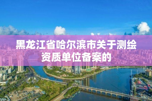 黑龍江省哈爾濱市關(guān)于測繪資質(zhì)單位備案的