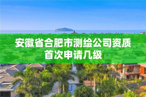 安徽省合肥市測繪公司資質首次申請幾級