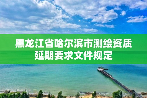 黑龍江省哈爾濱市測繪資質延期要求文件規定