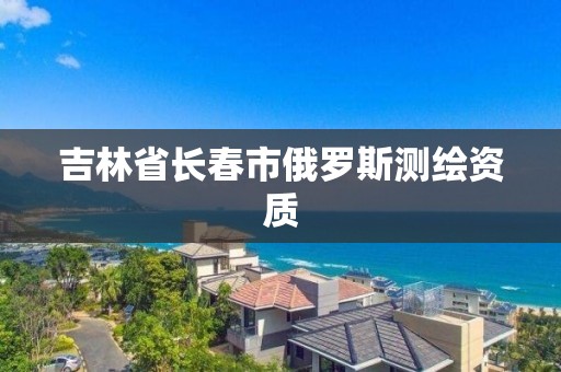 吉林省長春市俄羅斯測繪資質(zhì)