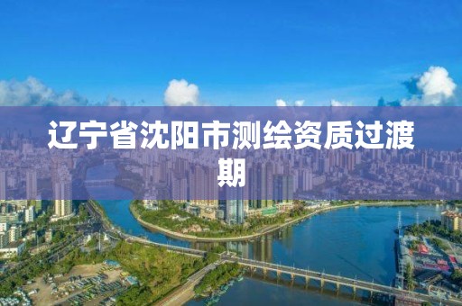 遼寧省沈陽市測繪資質(zhì)過渡期