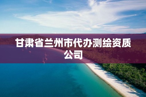 甘肅省蘭州市代辦測繪資質(zhì)公司