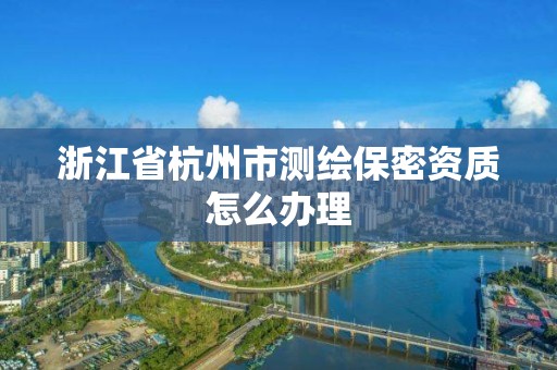 浙江省杭州市測繪保密資質(zhì)怎么辦理