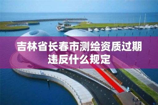 吉林省長春市測繪資質(zhì)過期違反什么規(guī)定