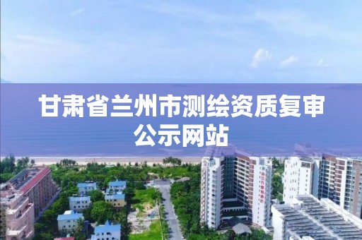 甘肅省蘭州市測繪資質復審公示網站