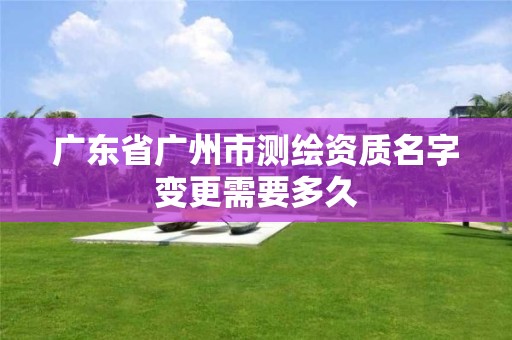 廣東省廣州市測繪資質名字變更需要多久