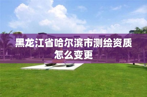 黑龍江省哈爾濱市測繪資質怎么變更