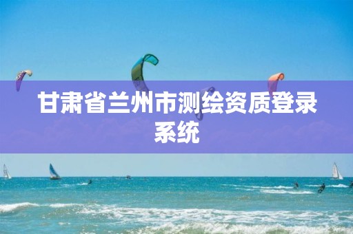 甘肅省蘭州市測繪資質(zhì)登錄系統(tǒng)