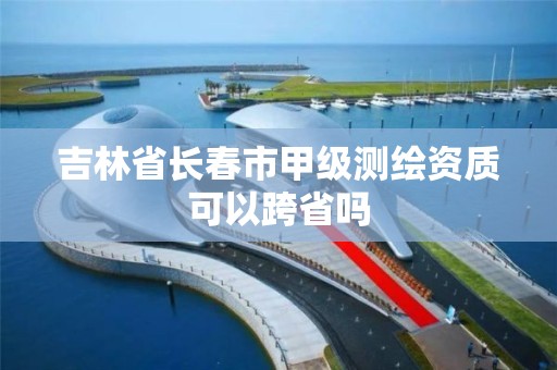 吉林省長春市甲級測繪資質可以跨省嗎