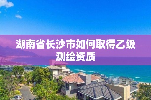 湖南省長沙市如何取得乙級測繪資質