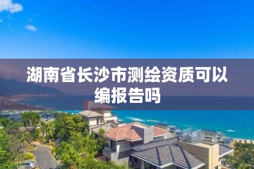 湖南省長沙市測繪資質(zhì)可以編報告嗎