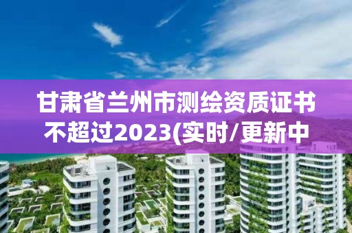 甘肅省蘭州市測繪資質證書不超過2023(實時/更新中)