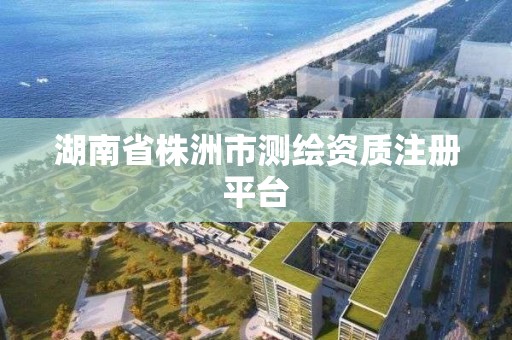 湖南省株洲市測繪資質注冊平臺