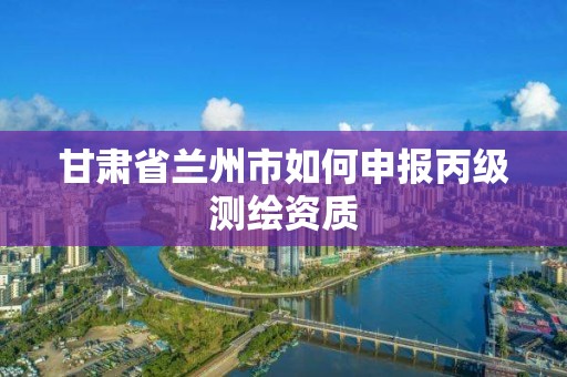 甘肅省蘭州市如何申報(bào)丙級(jí)測(cè)繪資質(zhì)