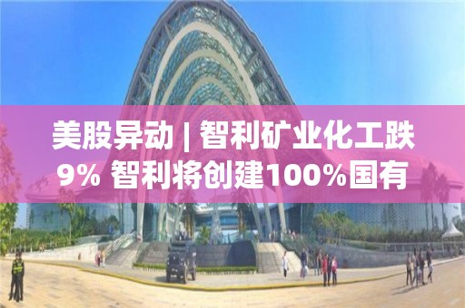 美股異動 | 智利礦業化工跌9% 智利將創建100%國有鋰業公司