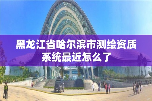 黑龍江省哈爾濱市測繪資質系統最近怎么了