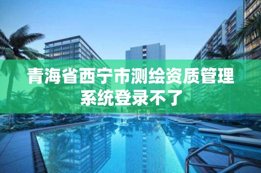 青海省西寧市測繪資質管理系統登錄不了