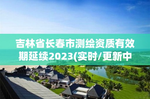 吉林省長春市測繪資質有效期延續2023(實時/更新中)